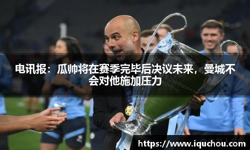 电讯报：瓜帅将在赛季完毕后决议未来，曼城不会对他施加压力